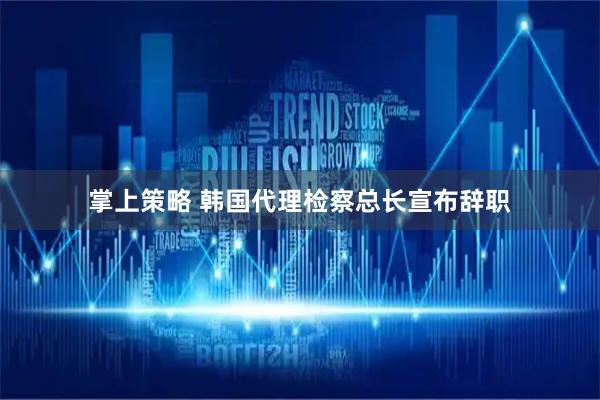 掌上策略 韩国代理检察总长宣布辞职
