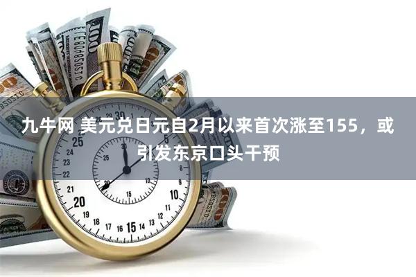 九牛网 美元兑日元自2月以来首次涨至155，或引发东京口头干预