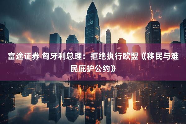 富途证券 匈牙利总理：拒绝执行欧盟《移民与难民庇护公约》