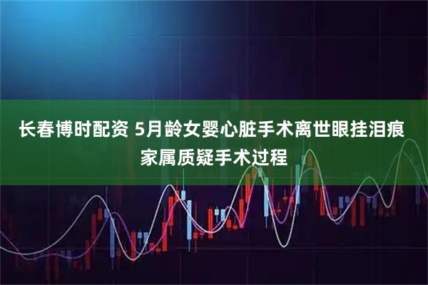 长春博时配资 5月龄女婴心脏手术离世眼挂泪痕 家属质疑手术过程