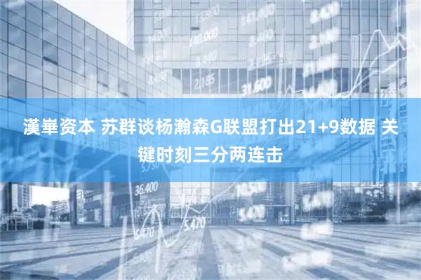 漢崋资本 苏群谈杨瀚森G联盟打出21+9数据 关键时刻三分两连击
