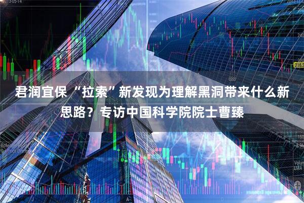 君润宜保 “拉索”新发现为理解黑洞带来什么新思路？专访中国科学院院士曹臻