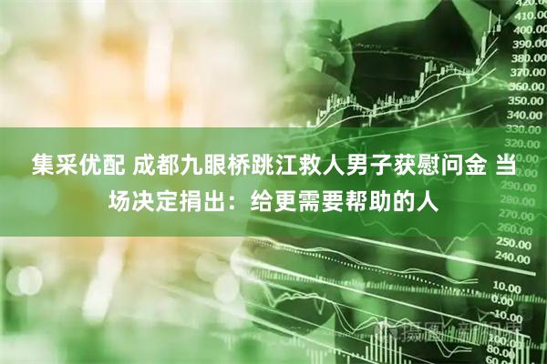 集采优配 成都九眼桥跳江救人男子获慰问金 当场决定捐出：给更需要帮助的人
