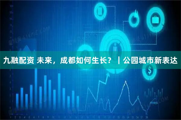九融配资 未来，成都如何生长？｜公园城市新表达
