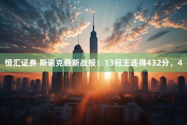 恒汇证券 斯诺克最新战报！13冠王连得432分，4