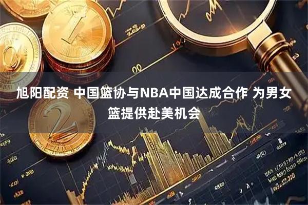 旭阳配资 中国篮协与NBA中国达成合作 为男女篮提供赴美机会