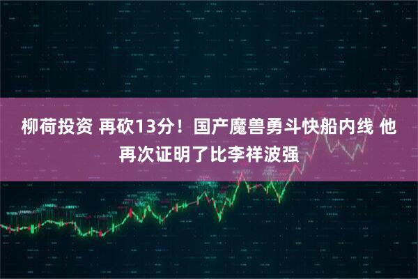 柳荷投资 再砍13分！国产魔兽勇斗快船内线 他再次证明了比李祥波强