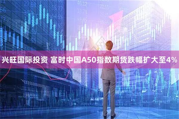 兴旺国际投资 富时中国A50指数期货跌幅扩大至4%