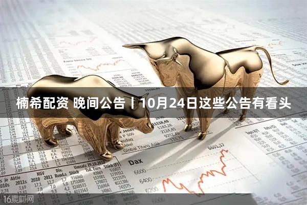 楠希配资 晚间公告丨10月24日这些公告有看头