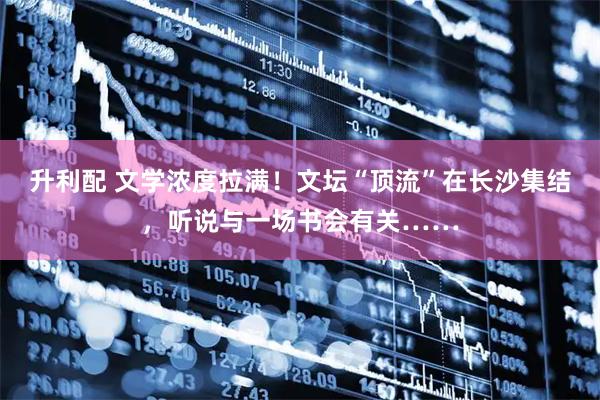 升利配 文学浓度拉满！文坛“顶流”在长沙集结，听说与一场书会有关……