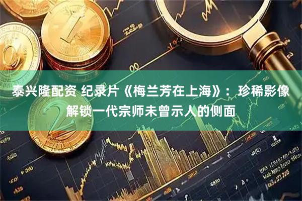 泰兴隆配资 纪录片《梅兰芳在上海》：珍稀影像解锁一代宗师未曾示人的侧面