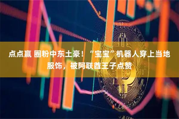 点点赢 圈粉中东土豪！“宝宝”机器人穿上当地服饰，被阿联酋王子点赞