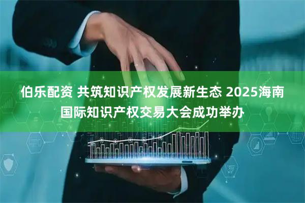 伯乐配资 共筑知识产权发展新生态 2025海南国际知识产权交易大会成功举办