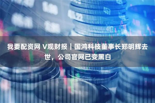 我要配资网 V观财报｜国鸿科技董事长郑明辉去世，公司官网已变黑白