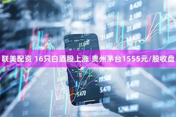 联美配资 16只白酒股上涨 贵州茅台1555元/股收盘