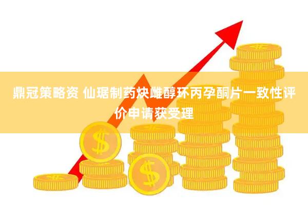 鼎冠策略资 仙琚制药炔雌醇环丙孕酮片一致性评价申请获受理