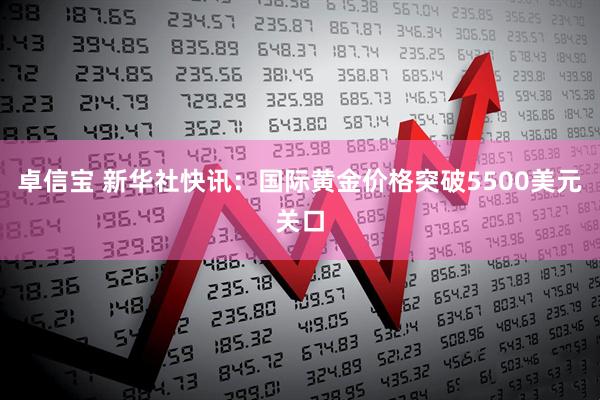 卓信宝 新华社快讯：国际黄金价格突破5500美元关口