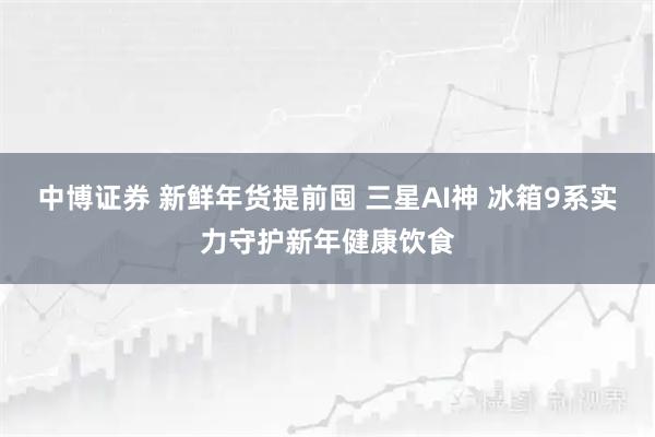 中博证券 新鲜年货提前囤 三星AI神 冰箱9系实力守护新年健康饮食