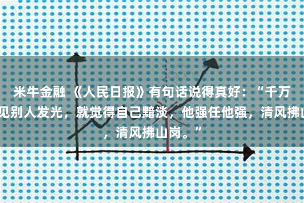 米牛金融 《人民日报》有句话说得真好：“千万不要看见别人发光，就觉得自己黯淡，他强任他强，清风拂山岗。”