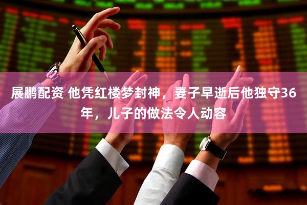 展鹏配资 他凭红楼梦封神，妻子早逝后他独守36年，儿子的做法令人动容