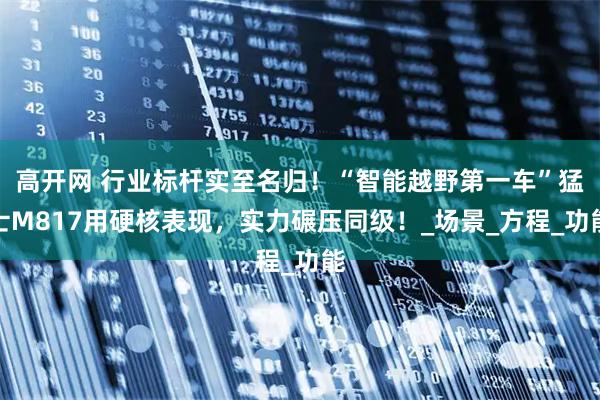 高开网 行业标杆实至名归！“智能越野第一车”猛士M817用硬核表现，实力碾压同级！_场景_方程_功能