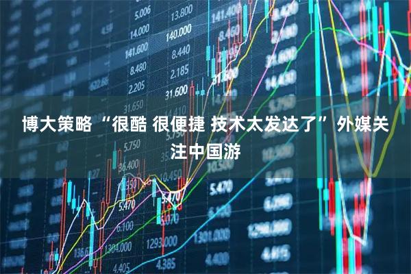 博大策略 “很酷 很便捷 技术太发达了” 外媒关注中国游